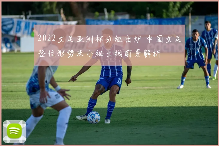 2022女足亚洲杯分组出炉 中国女足签位形势及小组出线前景解析