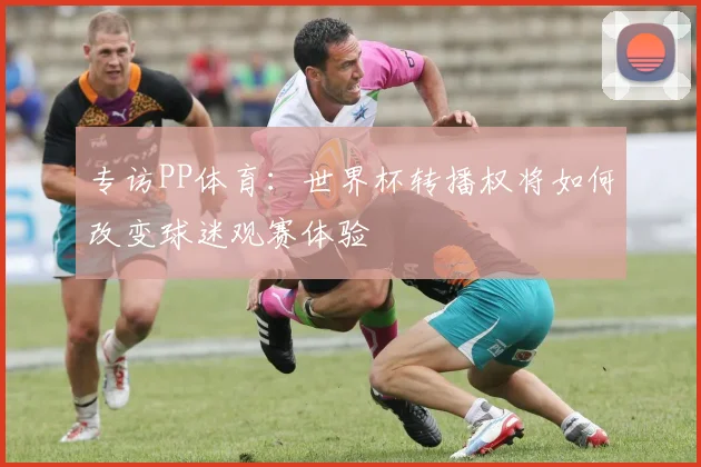 专访PP体育:世界杯转播权将如何改变球迷观赛体验
