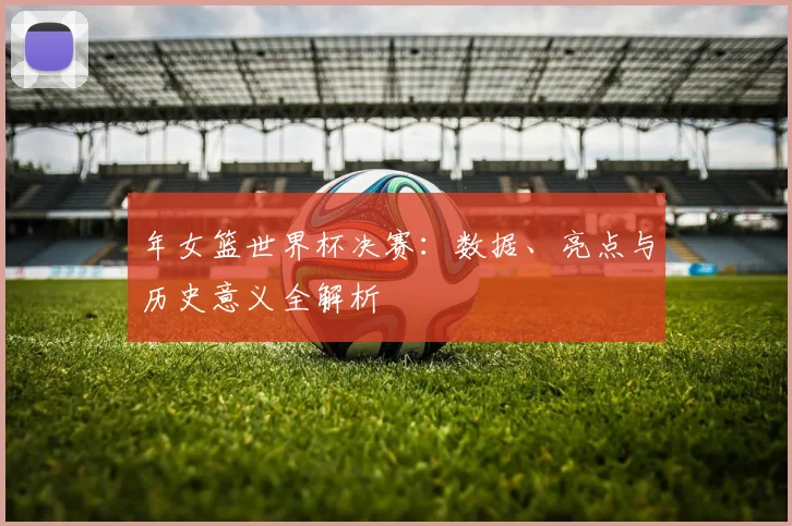 年女篮世界杯决赛:数据、亮点与历史意义全解析