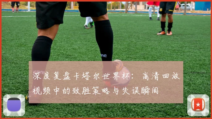深度复盘卡塔尔世界杯：高清回放视频中的致胜策略与失误瞬间