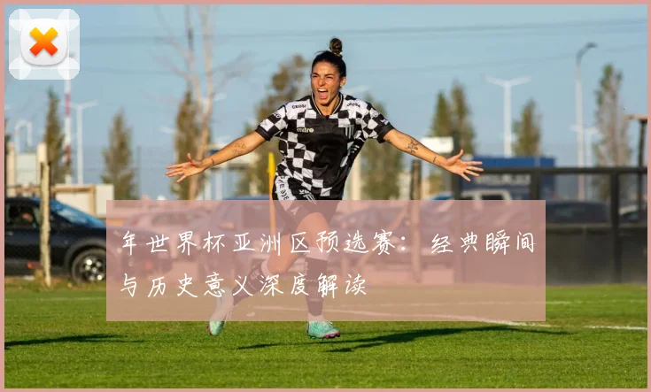 年世界杯亚洲区预选赛：经典瞬间与历史意义深度解读