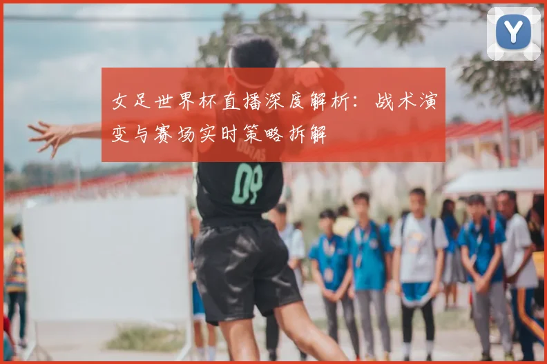 女足世界杯直播深度解析:战术演变与赛场实时策略拆解