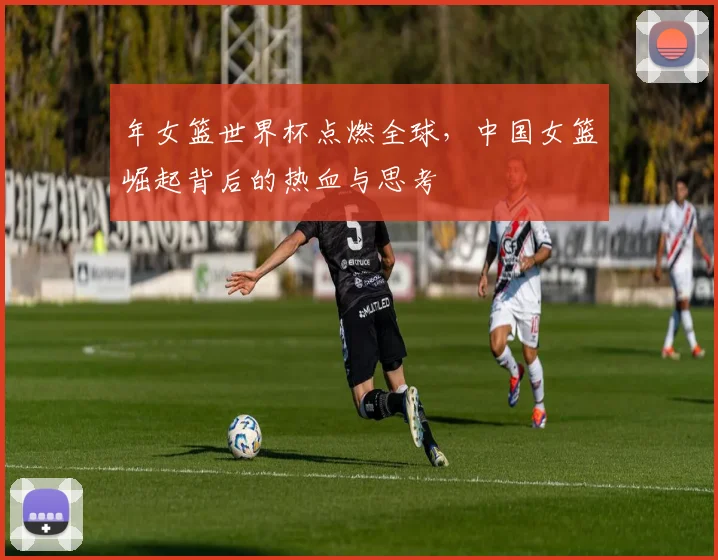 年女篮世界杯点燃全球,中国女篮崛起背后的热血与思考