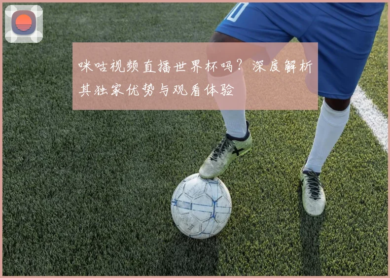 咪咕视频直播世界杯吗?深度解析其独家优势与观看体验