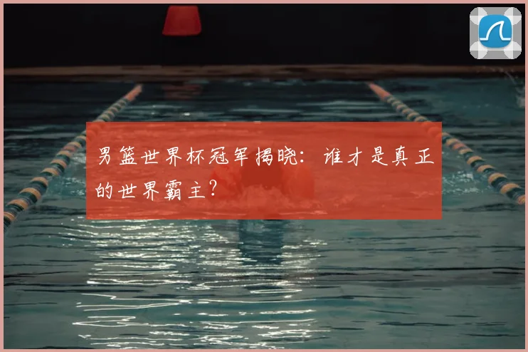 男篮世界杯冠军揭晓：谁才是真正的世界霸主？