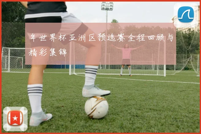 年世界杯亚洲区预选赛全程回顾与精彩集锦