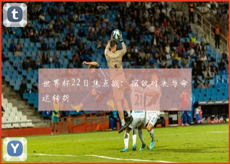 世界杯22日焦点战:宿敌对决与命运转折