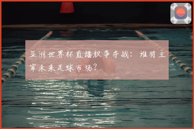 亚洲世界杯直播权争夺战:谁将主宰未来足球市场?
