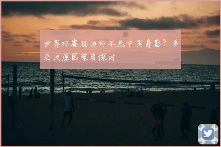 世界杯赛场为何不见中国身影?多层次原因深度探讨