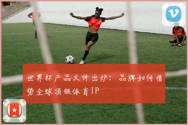 世界杯产品文件出炉：品牌如何借势全球顶级体育IP