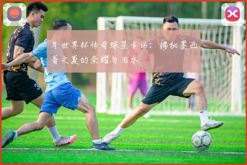年世界杯传奇球星专访：揭秘墨西哥之夏的荣耀与泪水