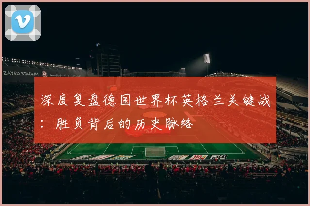 深度复盘德国世界杯英格兰关键战:胜负背后的历史脉络