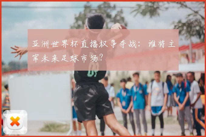 亚洲世界杯直播权争夺战:谁将主宰未来足球市场?
