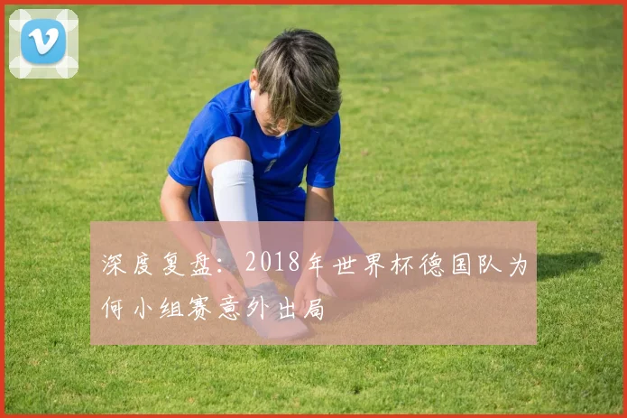 深度复盘:2018年世界杯德国队为何小组赛意外出局