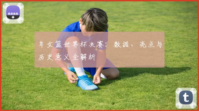 年女篮世界杯决赛:数据、亮点与历史意义全解析