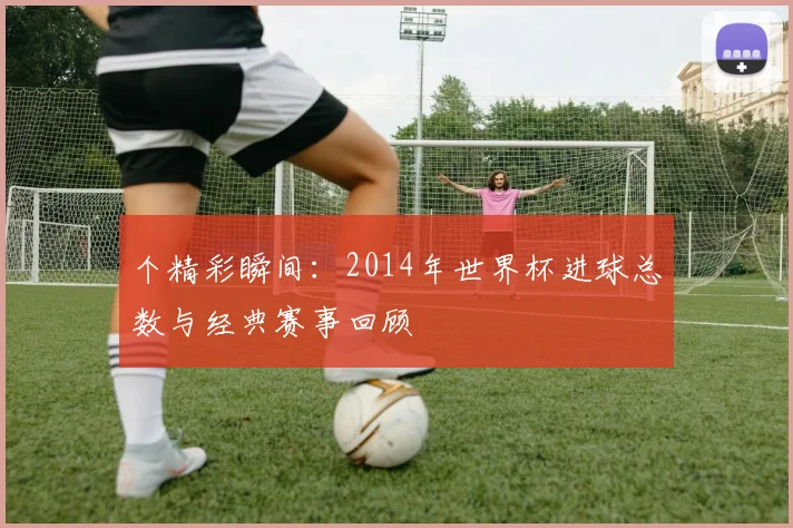 个精彩瞬间:2014年世界杯进球总数与经典赛事回顾