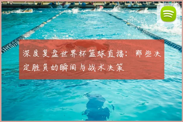 深度复盘世界杯篮球直播：那些决定胜负的瞬间与战术决策