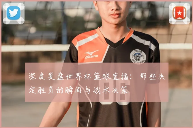 深度复盘世界杯篮球直播：那些决定胜负的瞬间与战术决策