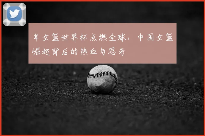 年女篮世界杯点燃全球,中国女篮崛起背后的热血与思考